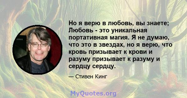 Но я верю в любовь, вы знаете; Любовь - это уникальная портативная магия. Я не думаю, что это в звездах, но я верю, что кровь призывает к крови и разуму призывает к разуму и сердцу сердцу.