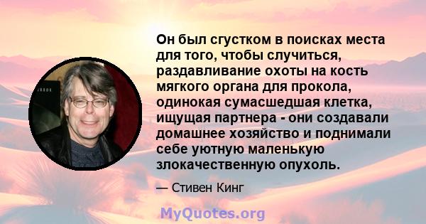 Он был сгустком в поисках места для того, чтобы случиться, раздавливание охоты на кость мягкого органа для прокола, одинокая сумасшедшая клетка, ищущая партнера - они создавали домашнее хозяйство и поднимали себе уютную 