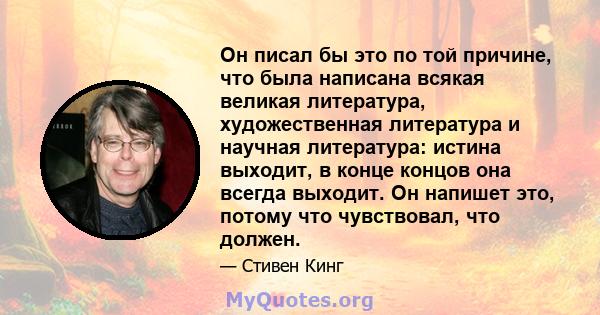 Он писал бы это по той причине, что была написана всякая великая литература, художественная литература и научная литература: истина выходит, в конце концов она всегда выходит. Он напишет это, потому что чувствовал, что