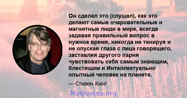 Он сделал это (слушал), как это делают самые очаровательные и магнитные люди в мире, всегда задавая правильный вопрос в нужное время, никогда не тенируя и не опуская глаза с лица говорящего, заставляя другого парня