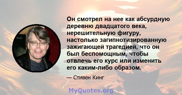 Он смотрел на нее как абсурдную деревню двадцатого века, нерешительную фигуру, настолько загипнотизированную зажигающей трагедией, что он был беспомощным, чтобы отвлечь его курс или изменить его каким-либо образом.