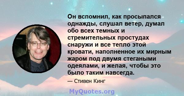 Он вспомнил, как просыпался однажды, слушал ветер, думал обо всех темных и стремительных простудах снаружи и все тепло этой кровати, наполненное их мирным жаром под двумя стегаными одеялами, и желая, чтобы это было