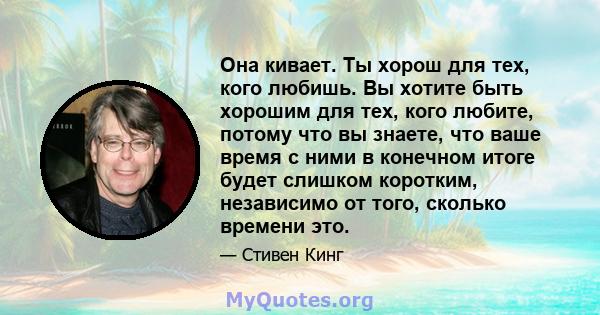 Она кивает. Ты хорош для тех, кого любишь. Вы хотите быть хорошим для тех, кого любите, потому что вы знаете, что ваше время с ними в конечном итоге будет слишком коротким, независимо от того, сколько времени это.