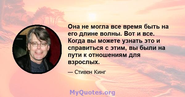 Она не могла все время быть на его длине волны. Вот и все. Когда вы можете узнать это и справиться с этим, вы были на пути к отношениям для взрослых.