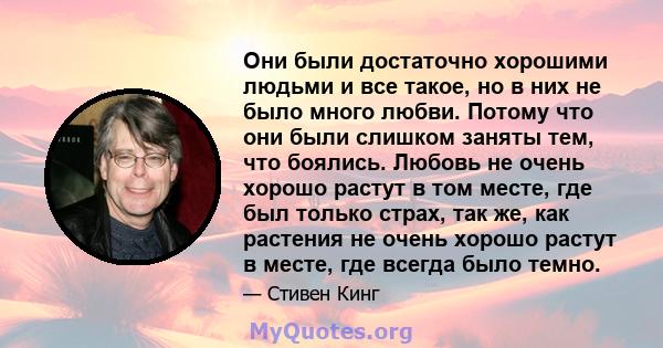 Они были достаточно хорошими людьми и все такое, но в них не было много любви. Потому что они были слишком заняты тем, что боялись. Любовь не очень хорошо растут в том месте, где был только страх, так же, как растения