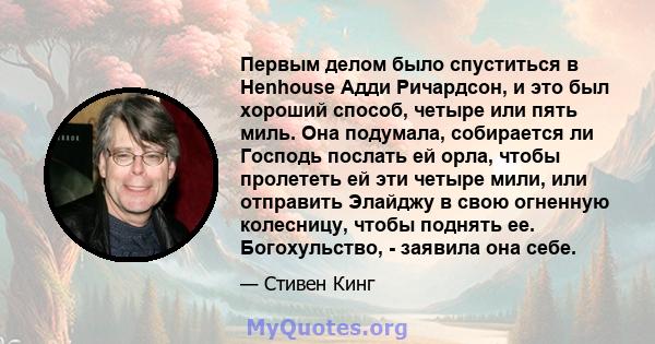 Первым делом было спуститься в Henhouse Адди Ричардсон, и это был хороший способ, четыре или пять миль. Она подумала, собирается ли Господь послать ей орла, чтобы пролететь ей эти четыре мили, или отправить Элайджу в