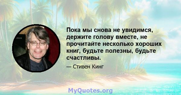 Пока мы снова не увидимся, держите голову вместе, не прочитайте несколько хороших книг, будьте полезны, будьте счастливы.