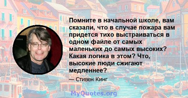 Помните в начальной школе, вам сказали, что в случае пожара вам придется тихо выстраиваться в одном файле от самых маленьких до самых высоких? Какая логика в этом? Что, высокие люди сжигают медленнее?