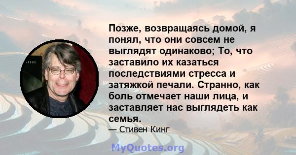 Позже, возвращаясь домой, я понял, что они совсем не выглядят одинаково; То, что заставило их казаться последствиями стресса и затяжкой печали. Странно, как боль отмечает наши лица, и заставляет нас выглядеть как семья.