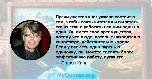 Преимущество книг ужасов состоит в том, чтобы взять читателя и вырезать его из стаи и работать над ним один на один. Он имеет свои преимущества, потому что люди, которые находятся в кинотеатре, действительно - толпа.