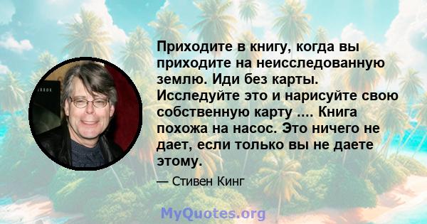 Приходите в книгу, когда вы приходите на неисследованную землю. Иди без карты. Исследуйте это и нарисуйте свою собственную карту .... Книга похожа на насос. Это ничего не дает, если только вы не даете этому.