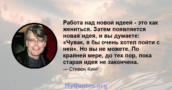 Работа над новой идеей - это как жениться. Затем появляется новая идея, и вы думаете: «Чувак, я бы очень хотел пойти с ней». Но вы не можете. По крайней мере, до тех пор, пока старая идея не закончена.