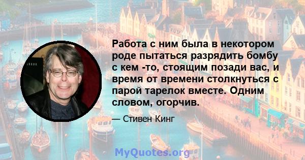 Работа с ним была в некотором роде пытаться разрядить бомбу с кем -то, стоящим позади вас, и время от времени столкнуться с парой тарелок вместе. Одним словом, огорчив.