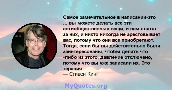 Самое замечательное в написании-это ... вы можете делать все эти антиобщественные вещи, и вам платят за них, и никто никогда не арестовывает вас, потому что они все приобретают. Тогда, если бы вы действительно были