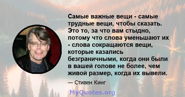 Самые важные вещи - самые трудные вещи, чтобы сказать. Это то, за что вам стыдно, потому что слова уменьшают их - слова сокращаются вещи, которые казались безграничными, когда они были в вашей голове не более, чем живой 