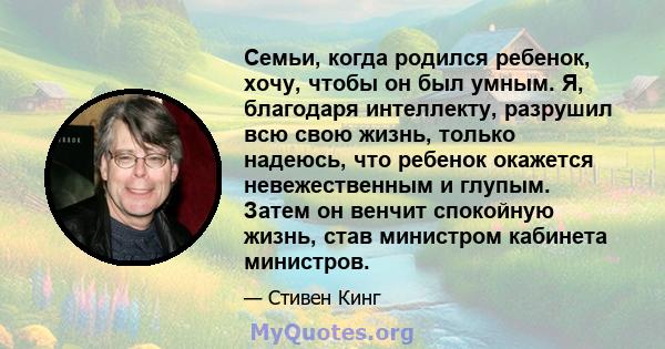 Семьи, когда родился ребенок, хочу, чтобы он был умным. Я, благодаря интеллекту, разрушил всю свою жизнь, только надеюсь, что ребенок окажется невежественным и глупым. Затем он венчит спокойную жизнь, став министром