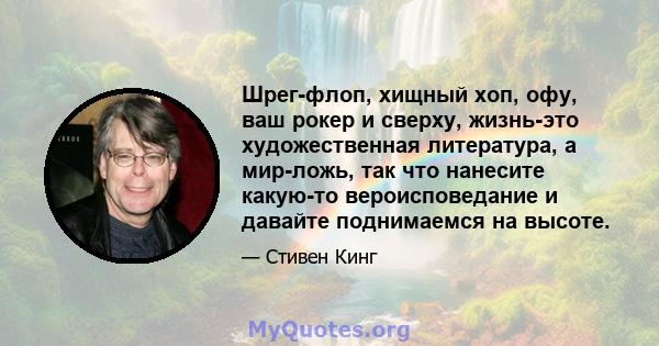 Шрег-флоп, хищный хоп, офу, ваш рокер и сверху, жизнь-это художественная литература, а мир-ложь, так что нанесите какую-то вероисповедание и давайте поднимаемся на высоте.