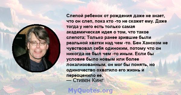 Слепой ребенок от рождения даже не знает, что он слеп, пока кто -то не скажет ему. Даже тогда у него есть только самая академическая идея о том, что такое слепота; Только ранее зрившие были реальной хватки над чем -то.