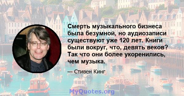 Смерть музыкального бизнеса была безумной, но аудиозаписи существуют уже 120 лет. Книги были вокруг, что, девять веков? Так что они более укоренились, чем музыка.