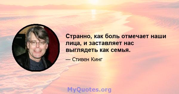 Странно, как боль отмечает наши лица, и заставляет нас выглядеть как семья.