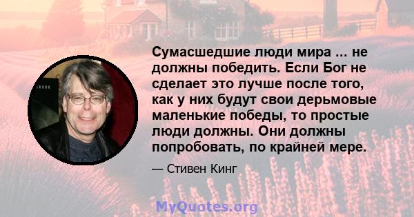 Сумасшедшие люди мира ... не должны победить. Если Бог не сделает это лучше после того, как у них будут свои дерьмовые маленькие победы, то простые люди должны. Они должны попробовать, по крайней мере.