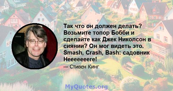 Так что он должен делать? Возьмите топор Бобби и сделайте как Джек Николсон в сиянии? Он мог видеть это. Smash, Crash, Bash: садовник Heeeeeeere!