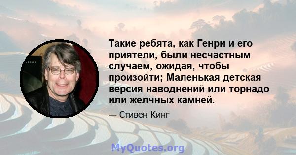 Такие ребята, как Генри и его приятели, были несчастным случаем, ожидая, чтобы произойти; Маленькая детская версия наводнений или торнадо или желчных камней.