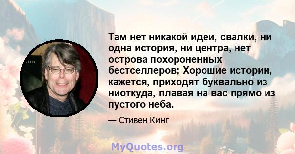 Там нет никакой идеи, свалки, ни одна история, ни центра, нет острова похороненных бестселлеров; Хорошие истории, кажется, приходят буквально из ниоткуда, плавая на вас прямо из пустого неба.