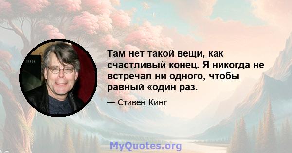 Там нет такой вещи, как счастливый конец. Я никогда не встречал ни одного, чтобы равный «один раз.