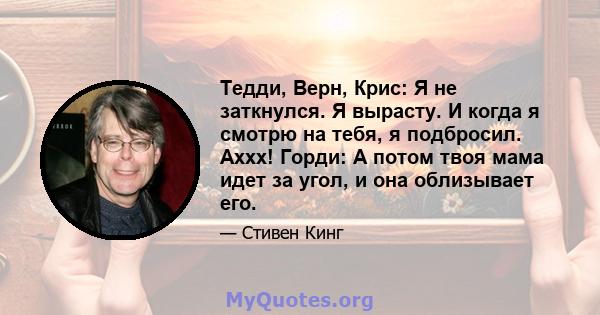 Тедди, Верн, Крис: Я не заткнулся. Я вырасту. И когда я смотрю на тебя, я подбросил. Аххх! Горди: А потом твоя мама идет за угол, и она облизывает его.