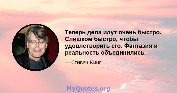 Теперь дела идут очень быстро. Слишком быстро, чтобы удовлетворить его. Фантазия и реальность объединились.