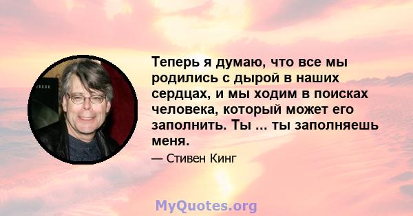 Теперь я думаю, что все мы родились с дырой в наших сердцах, и мы ходим в поисках человека, который может его заполнить. Ты ... ты заполняешь меня.