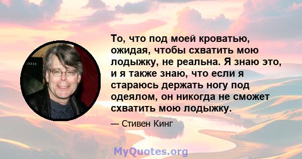 То, что под моей кроватью, ожидая, чтобы схватить мою лодыжку, не реальна. Я знаю это, и я также знаю, что если я стараюсь держать ногу под одеялом, он никогда не сможет схватить мою лодыжку.