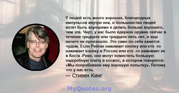 У людей есть много хороших, благородных импульсов внутри них, и большинство людей хотят быть хорошими и делать больше хорошего, чем зла. Черт, у нас было ядерное оружие сейчас в течение тридцати или тридцати пять лет, и 