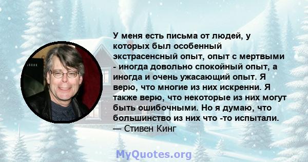 У меня есть письма от людей, у которых был особенный экстрасенсный опыт, опыт с мертвыми - иногда довольно спокойный опыт, а иногда и очень ужасающий опыт. Я верю, что многие из них искренни. Я также верю, что некоторые 