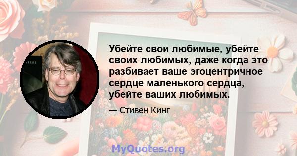 Убейте свои любимые, убейте своих любимых, даже когда это разбивает ваше эгоцентричное сердце маленького сердца, убейте ваших любимых.