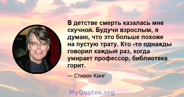 В детстве смерть казалась мне скучной. Будучи взрослым, я думаю, что это больше похоже на пустую трату. Кто -то однажды говорил каждый раз, когда умирает профессор, библиотека горит.