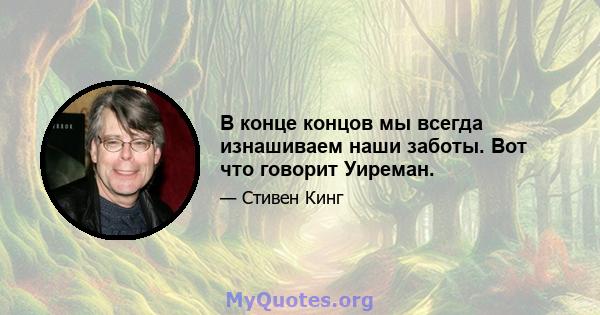 В конце концов мы всегда изнашиваем наши заботы. Вот что говорит Уиреман.