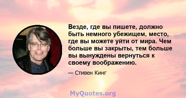 Везде, где вы пишете, должно быть немного убежищем, место, где вы можете уйти от мира. Чем больше вы закрыты, тем больше вы вынуждены вернуться к своему воображению.