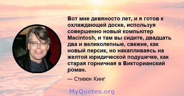 Вот мне девяносто лет, и я готов к охлаждающей доске, используя совершенно новый компьютер Macintosh, и там вы сидите, двадцать два и великолепные, свежие, как новый персик, но накапливаясь на желтой юридической