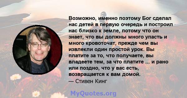 Возможно, именно поэтому Бог сделал нас детей в первую очередь и построил нас близко к земле, потому что он знает, что вы должны много упасть и много кровоточат, прежде чем вы извлекли один простой урок. Вы платите за