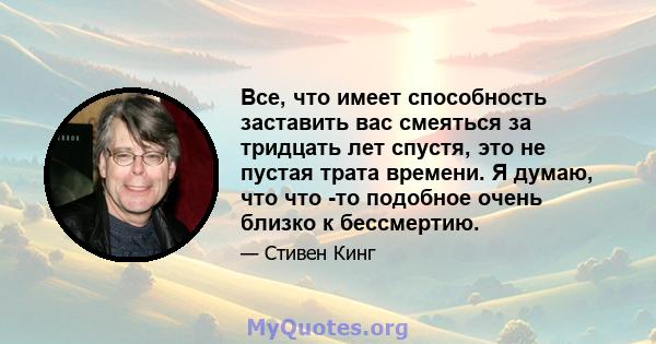 Все, что имеет способность заставить вас смеяться за тридцать лет спустя, это не пустая трата времени. Я думаю, что что -то подобное очень близко к бессмертию.