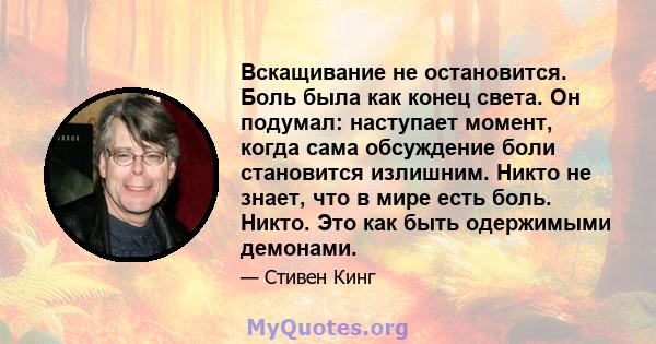 Вскащивание не остановится. Боль была как конец света. Он подумал: наступает момент, когда сама обсуждение боли становится излишним. Никто не знает, что в мире есть боль. Никто. Это как быть одержимыми демонами.