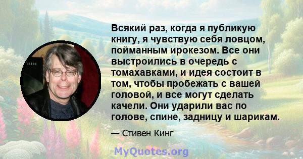 Всякий раз, когда я публикую книгу, я чувствую себя ловцом, пойманным ирокезом. Все они выстроились в очередь с томахавками, и идея состоит в том, чтобы пробежать с вашей головой, и все могут сделать качели. Они ударили 