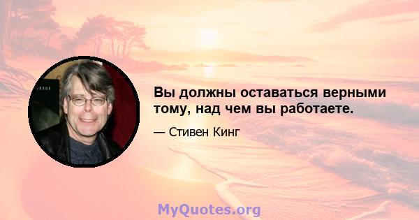 Вы должны оставаться верными тому, над чем вы работаете.