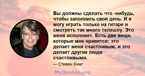 Вы должны сделать что -нибудь, чтобы заполнить свой день. И я могу играть только на гитаре и смотреть так много телешоу. Это меня исполняет. Есть две вещи, которые мне нравятся: это делает меня счастливым, и это делает