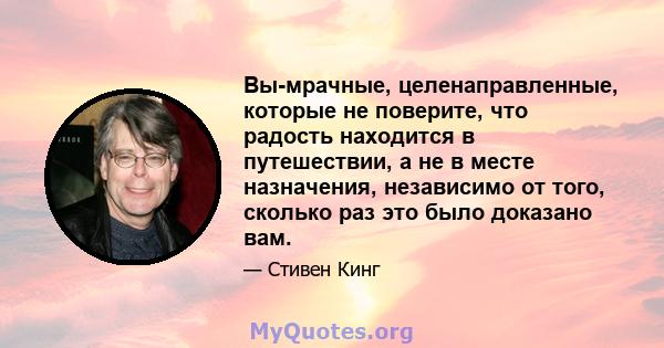 Вы-мрачные, целенаправленные, которые не поверите, что радость находится в путешествии, а не в месте назначения, независимо от того, сколько раз это было доказано вам.