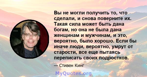 Вы не могли получить то, что сделали, и снова поверните их. Такая сила может быть дана богам, но она не была дана женщинам и мужчинам, и это, вероятно, было хорошо. Если бы иначе люди, вероятно, умрут от старости, все