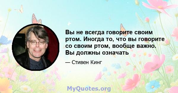 Вы не всегда говорите своим ртом. Иногда то, что вы говорите со своим ртом, вообще важно. Вы должны означать