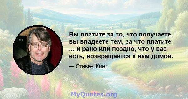 Вы платите за то, что получаете, вы владеете тем, за что платите ... и рано или поздно, что у вас есть, возвращается к вам домой.